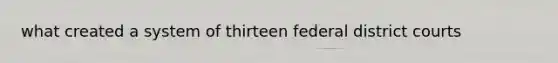 what created a system of thirteen federal district courts