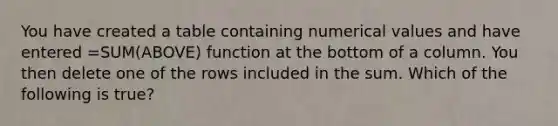 You have created a table containing numerical values and have entered =SUM(ABOVE) function at the bottom of a column. You then delete one of the rows included in the sum. Which of the following is true?