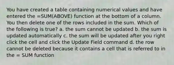 You have created a table containing numerical values and have entered the =SUM(ABOVE) function at the bottom of a column. You then delete one of the rows included in the sum. Which of the following is true? a. the sum cannot be updated b. the sum is updated automatically c. the sum will be updated after you right click the cell and click the Update Field command d. the row cannot be deleted because it contains a cell that is referred to in the = SUM function