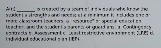 A(n) ________ is created by a team of individuals who know the student's strengths and needs; at a minimum it includes one or more classroom teachers, a "resource" or special education teacher, and the student's parents or guardians. a. Contingency contracts b. Assessment c. Least restrictive environment (LRE) d. Individual educational plan (IEP)