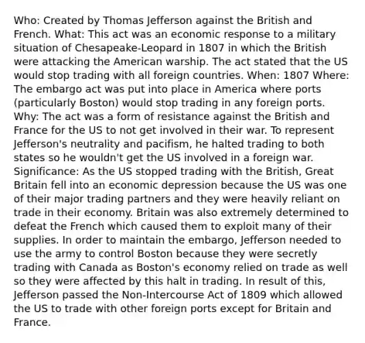 Who: Created by Thomas Jefferson against the British and French. What: This act was an economic response to a military situation of Chesapeake-Leopard in 1807 in which the British were attacking the American warship. The act stated that the US would stop trading with all foreign countries. When: 1807 Where: The embargo act was put into place in America where ports (particularly Boston) would stop trading in any foreign ports. Why: The act was a form of resistance against the British and France for the US to not get involved in their war. To represent Jefferson's neutrality and pacifism, he halted trading to both states so he wouldn't get the US involved in a foreign war. Significance: As the US stopped trading with the British, Great Britain fell into an economic depression because the US was one of their major trading partners and they were heavily reliant on trade in their economy. Britain was also extremely determined to defeat the French which caused them to exploit many of their supplies. In order to maintain the embargo, Jefferson needed to use the army to control Boston because they were secretly trading with Canada as Boston's economy relied on trade as well so they were affected by this halt in trading. In result of this, Jefferson passed the Non-Intercourse Act of 1809 which allowed the US to trade with other foreign ports except for Britain and France.