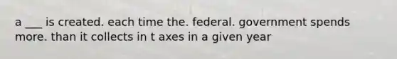 a ___ is created. each time the. federal. government spends more. than it collects in t axes in a given year