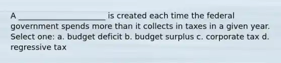 A ______________________ is created each time the federal government spends more than it collects in taxes in a given year. Select one: a. budget deficit b. budget surplus c. corporate tax d. regressive tax