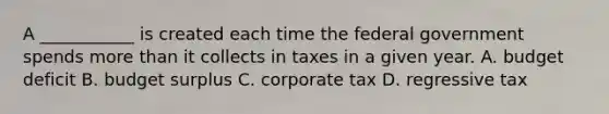 A ___________ is created each time the federal government spends <a href='https://www.questionai.com/knowledge/keWHlEPx42-more-than' class='anchor-knowledge'>more than</a> it collects in taxes in a given year. A. budget deficit B. budget surplus C. corporate tax D. regressive tax