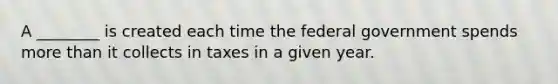 A ________ is created each time the federal government spends more than it collects in taxes in a given year.