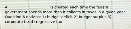 A ______________________ is created each time the federal government spends more than it collects in taxes in a given year. Question 6 options: 1) budget deficit 2) budget surplus 3) corporate tax 4) regressive tax