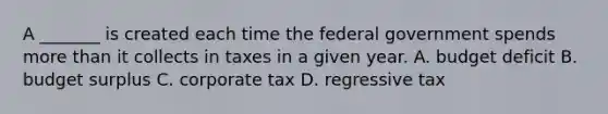 A _______ is created each time the federal government spends <a href='https://www.questionai.com/knowledge/keWHlEPx42-more-than' class='anchor-knowledge'>more than</a> it collects in taxes in a given year. A. budget deficit B. budget surplus C. corporate tax D. regressive tax