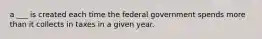 a ___ is created each time the federal government spends more than it collects in taxes in a given year.