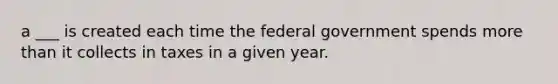 a ___ is created each time the federal government spends <a href='https://www.questionai.com/knowledge/keWHlEPx42-more-than' class='anchor-knowledge'>more than</a> it collects in taxes in a given year.