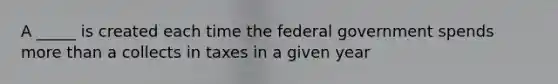 A _____ is created each time the federal government spends more than a collects in taxes in a given year