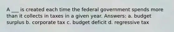 A ___ is created each time the federal government spends more than it collects in taxes in a given year. Answers: a. budget surplus b. corporate tax c. budget deficit d. regressive tax