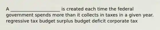 A ______________________ is created each time the federal government spends more than it collects in taxes in a given year. regressive tax budget surplus budget deficit corporate tax