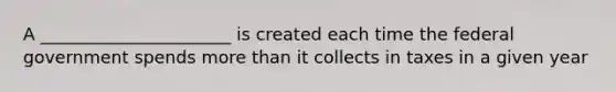 A ______________________ is created each time the federal government spends <a href='https://www.questionai.com/knowledge/keWHlEPx42-more-than' class='anchor-knowledge'>more than</a> it collects in taxes in a given year