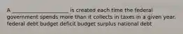 A ______________________ is created each time the federal government spends more than it collects in taxes in a given year. federal debt budget deficit budget surplus national debt