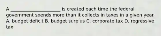 A ______________________ is created each time the federal government spends more than it collects in taxes in a given year. A. budget deficit B. budget surplus C. corporate tax D. regressive tax