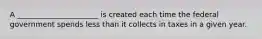 A ______________________ is created each time the federal government spends less than it collects in taxes in a given year.