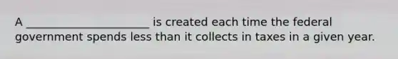 A ______________________ is created each time the federal government spends less than it collects in taxes in a given year.