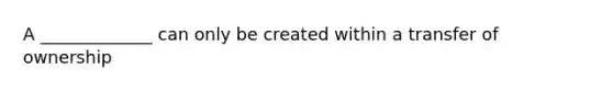 A _____________ can only be created within a transfer of ownership