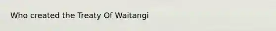 Who created the Treaty Of Waitangi