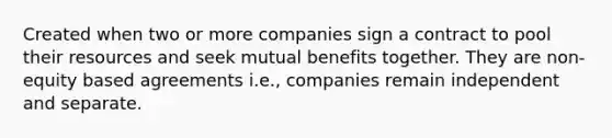 Created when two or more companies sign a contract to pool their resources and seek mutual benefits together. They are non-equity based agreements i.e., companies remain independent and separate.