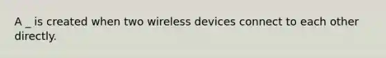 A _ is created when two wireless devices connect to each other directly.