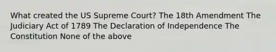 What created the US Supreme Court? The 18th Amendment The Judiciary Act of 1789 The Declaration of Independence The Constitution None of the above