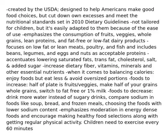 -created by the USDA; designed to help Americans make good food choices, but cut down own excesses and meet the nutritional standards set in 2010 Dietary Guidelines -not tailored for children, but it's easily adapted to them because of the ease of use -emphasizes the consumption of fruits, veggies, whole grains, lean proteins, and fat-free or low-fat dairy products -focuses on low fat or lean meats, poultry, and fish and includes beans, legumes, and eggs and nuts as acceptable proteins -accentuates lowering saturated fats, trans fat, cholesterol, salt, & added sugar -increase dietary fiber, vitamins, minerals and other essential nutrients -when it comes to balancing calories: enjoy foods but eat less & avoid oversized portions -foods to increase: half of plate is fruits/veggies, make half of your grains whole grains, switch to fat free or 1% milk -foods to decrease: drink more water instead of sugary drinks, compare sodium in foods like soup, bread, and frozen meals, choosing the foods with lower sodium content -emphasizes moderation in energy dense foods and encourage making healthy food selections along with getting regular physical activity. Children need to exercise every 60 minutes