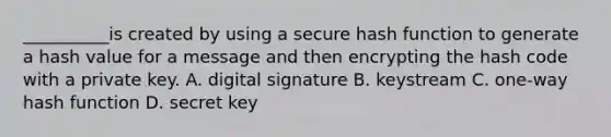 __________is created by using a secure hash function to generate a hash value for a message and then encrypting the hash code with a private key. A. digital signature B. keystream C. one-way hash function D. secret key