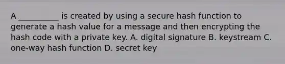 A __________ is created by using a secure hash function to generate a hash value for a message and then encrypting the hash code with a private key. A. digital signature B. keystream C. one-way hash function D. secret key