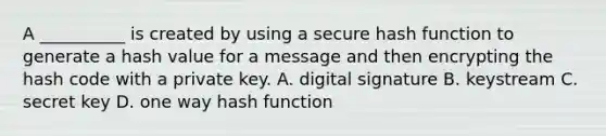 A __________ is created by using a secure hash function to generate a hash value for a message and then encrypting the hash code with a private key. A. digital signature B. keystream C. secret key D. one way hash function