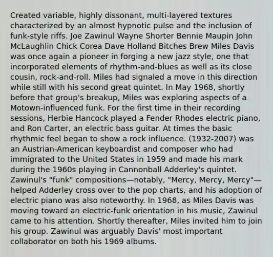 Created variable, highly dissonant, multi-layered textures characterized by an almost hypnotic pulse and the inclusion of funk-style riffs. Joe Zawinul Wayne Shorter Bennie Maupin John McLaughlin Chick Corea Dave Holland Bitches Brew Miles Davis was once again a pioneer in forging a new jazz style, one that incorporated elements of rhythm-and-blues as well as its close cousin, rock-and-roll. Miles had signaled a move in this direction while still with his second great quintet. In May 1968, shortly before that group's breakup, Miles was exploring aspects of a Motown-influenced funk. For the first time in their recording sessions, Herbie Hancock played a Fender Rhodes electric piano, and Ron Carter, an electric bass guitar. At times the basic rhythmic feel began to show a rock influence. (1932-2007) was an Austrian-American keyboardist and composer who had immigrated to the United States in 1959 and made his mark during the 1960s playing in Cannonball Adderley's quintet. Zawinul's "funk" compositions—notably, "Mercy, Mercy, Mercy"—helped Adderley cross over to the pop charts, and his adoption of electric piano was also noteworthy. In 1968, as Miles Davis was moving toward an electric-funk orientation in his music, Zawinul came to his attention. Shortly thereafter, Miles invited him to join his group. Zawinul was arguably Davis' most important collaborator on both his 1969 albums.