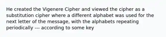 He created the Vigenere Cipher and viewed the cipher as a substitution cipher where a different alphabet was used for the next letter of the message, with the alphabets repeating periodically --- according to some key