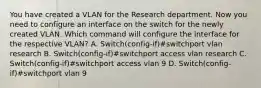 You have created a VLAN for the Research department. Now you need to configure an interface on the switch for the newly created VLAN. Which command will configure the interface for the respective VLAN? A. Switch(config-if)#switchport vlan research B. Switch(config-if)#switchport access vlan research C. Switch(config-if)#switchport access vlan 9 D. Switch(config-if)#switchport vlan 9