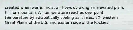 created when warm, moist air flows up along an elevated plain, hill, or mountain. Air temperature reaches dew point temperature by adiabatically cooling as it rises. EX: western Great Plains of the U.S. and eastern side of the Rockies.