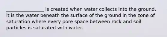 ________________ is created when water collects into the ground. it is the water beneath the surface of the ground in the zone of saturation where every pore space between rock and soil particles is saturated with water.