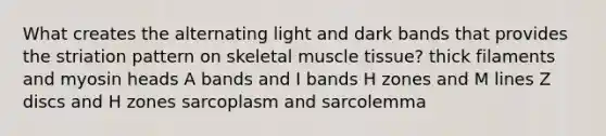 What creates the alternating light and dark bands that provides the striation pattern on skeletal muscle tissue? thick filaments and myosin heads A bands and I bands H zones and M lines Z discs and H zones sarcoplasm and sarcolemma