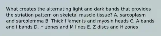 What creates the alternating light and dark bands that provides the striation pattern on skeletal muscle tissue? A. sarcoplasm and sarcolemma B. Thick filaments and myosin heads C. A bands and I bands D. H zones and M lines E. Z discs and H zones