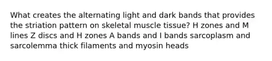 What creates the alternating light and dark bands that provides the striation pattern on skeletal muscle tissue? H zones and M lines Z discs and H zones A bands and I bands sarcoplasm and sarcolemma thick filaments and myosin heads