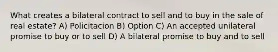 What creates a bilateral contract to sell and to buy in the sale of real estate? A) Policitacion B) Option C) An accepted unilateral promise to buy or to sell D) A bilateral promise to buy and to sell