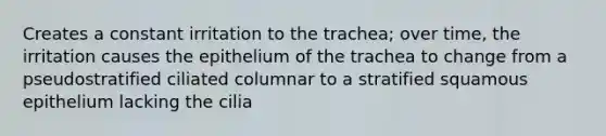 Creates a constant irritation to the trachea; over time, the irritation causes the epithelium of the trachea to change from a pseudostratified ciliated columnar to a stratified squamous epithelium lacking the cilia