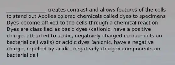 ________________ creates contrast and allows features of the cells to stand out Applies colored chemicals called dyes to specimens Dyes become affixed to the cells through a chemical reaction Dyes are classified as basic dyes (cationic, have a positive charge, attracted to acidic, negatively charged components on bacterial cell walls) or acidic dyes (anionic, have a negative charge, repelled by acidic, negatively charged components on bacterial cell