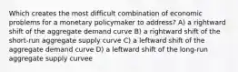 Which creates the most difficult combination of economic problems for a monetary policymaker to address? A) a rightward shift of the aggregate demand curve B) a rightward shift of the short-run aggregate supply curve C) a leftward shift of the aggregate demand curve D) a leftward shift of the long-run aggregate supply curvee