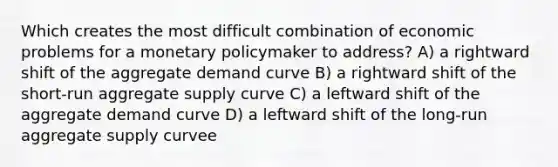 Which creates the most difficult combination of economic problems for a monetary policymaker to address? A) a rightward shift of the aggregate demand curve B) a rightward shift of the short-run aggregate supply curve C) a leftward shift of the aggregate demand curve D) a leftward shift of the long-run aggregate supply curvee