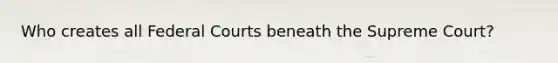 Who creates all Federal Courts beneath the Supreme Court?