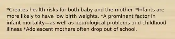 *Creates health risks for both baby and the mother. *Infants are more likely to have low birth weights. *A prominent factor in infant mortality—as well as neurological problems and childhood illness *Adolescent mothers often drop out of school.