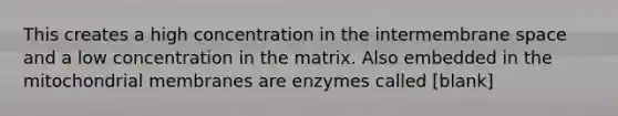 This creates a high concentration in the intermembrane space and a low concentration in the matrix. Also embedded in the mitochondrial membranes are enzymes called [blank]