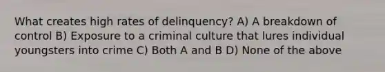 What creates high rates of delinquency? A) A breakdown of control B) Exposure to a criminal culture that lures individual youngsters into crime C) Both A and B D) None of the above