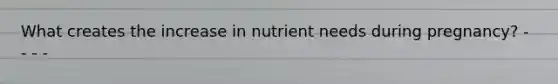 What creates the increase in nutrient needs during pregnancy? - - - -