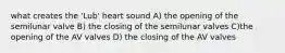 what creates the 'Lub' heart sound A) the opening of the semilunar valve B) the closing of the semilunar valves C)the opening of the AV valves D) the closing of the AV valves