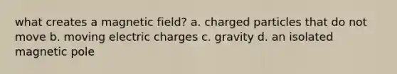 what creates a magnetic field? a. charged particles that do not move b. moving electric charges c. gravity d. an isolated magnetic pole